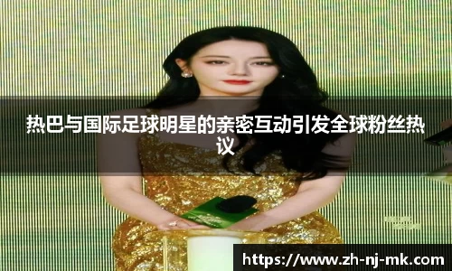 热巴与国际足球明星的亲密互动引发全球粉丝热议